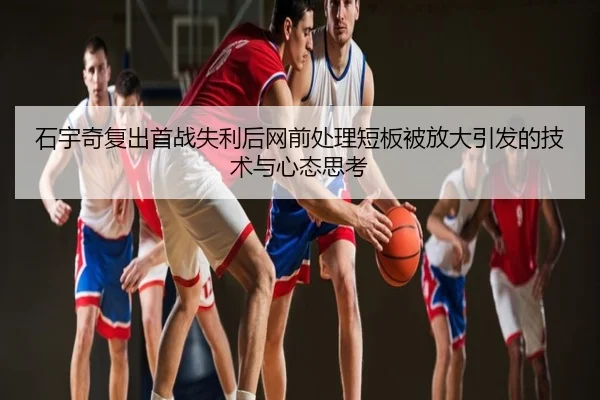 石宇奇复出首战失利后网前处理短板被放大引发的技术与心态思考